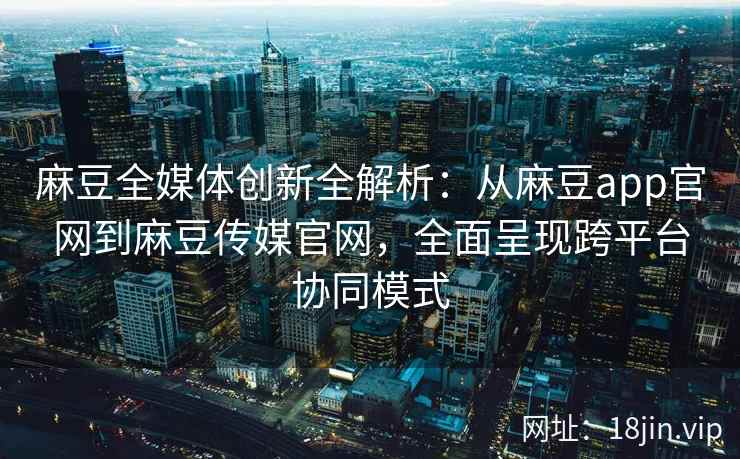 麻豆全媒体创新全解析：从麻豆app官网到麻豆传媒官网，全面呈现跨平台协同模式
