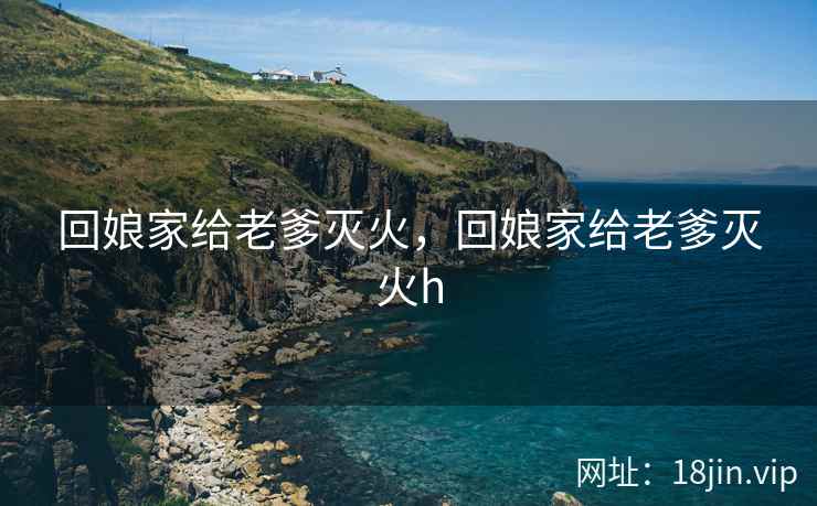 回娘家给老爹灭火，回娘家给老爹灭火h