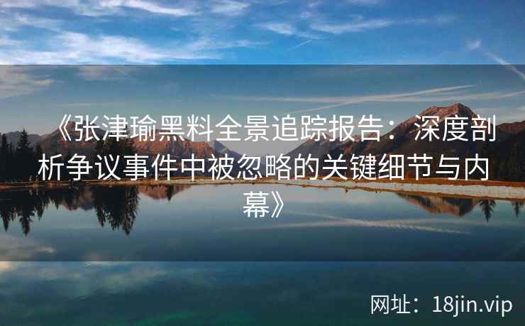《张津瑜黑料全景追踪报告：深度剖析争议事件中被忽略的关键细节与内幕》