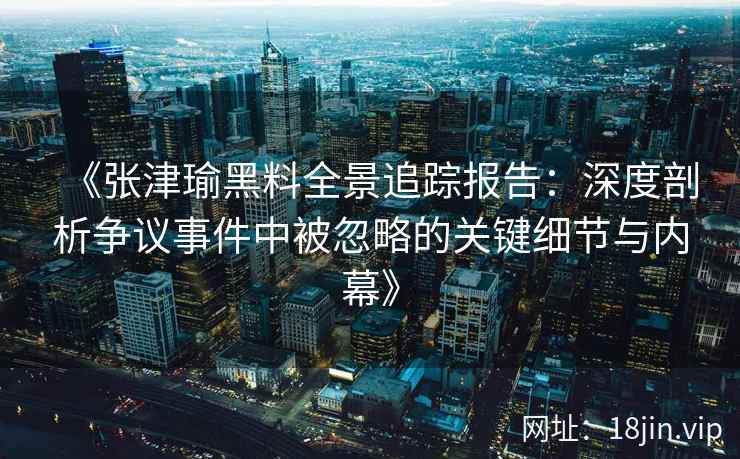 《张津瑜黑料全景追踪报告：深度剖析争议事件中被忽略的关键细节与内幕》