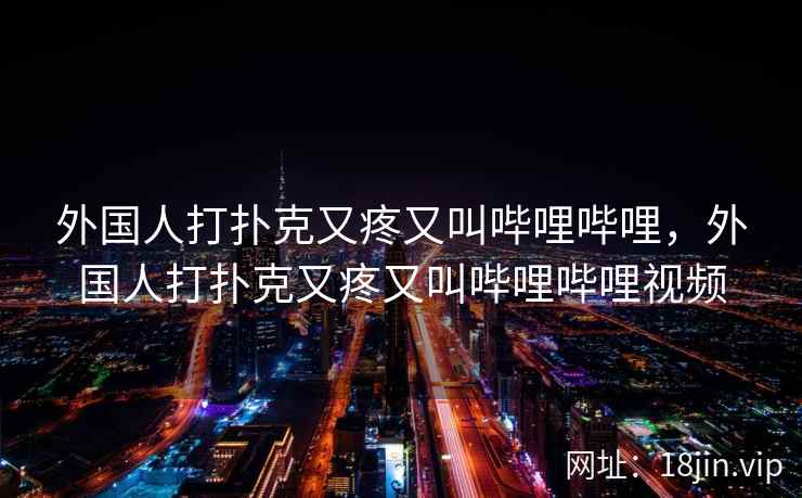 外国人打扑克又疼又叫哔哩哔哩，外国人打扑克又疼又叫哔哩哔哩视频