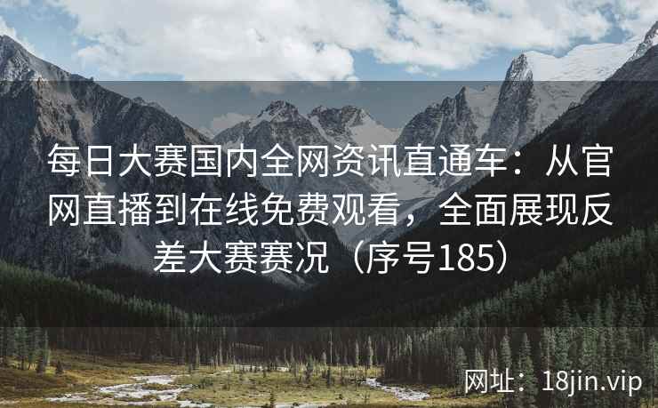 每日大赛国内全网资讯直通车：从官网直播到在线免费观看，全面展现反差大赛赛况（序号185）