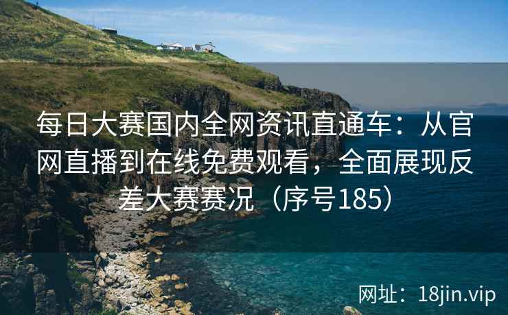 每日大赛国内全网资讯直通车：从官网直播到在线免费观看，全面展现反差大赛赛况（序号185）