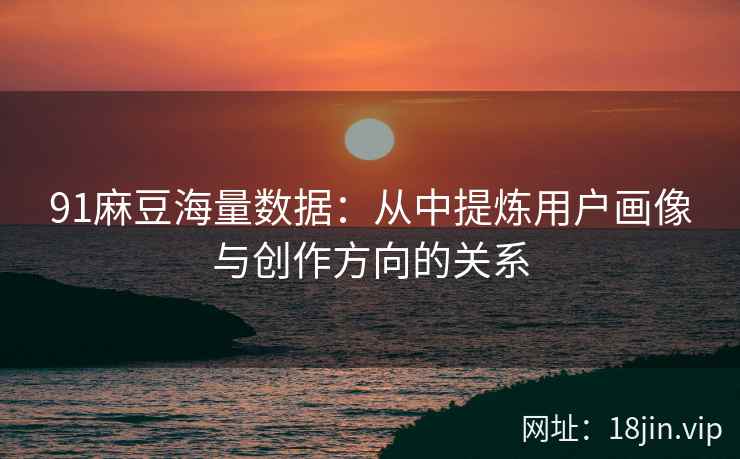 91麻豆海量数据：从中提炼用户画像与创作方向的关系