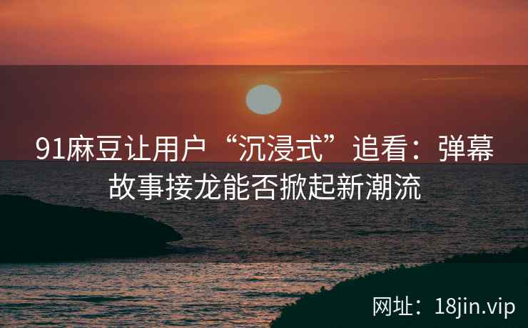 91麻豆让用户“沉浸式”追看：弹幕故事接龙能否掀起新潮流