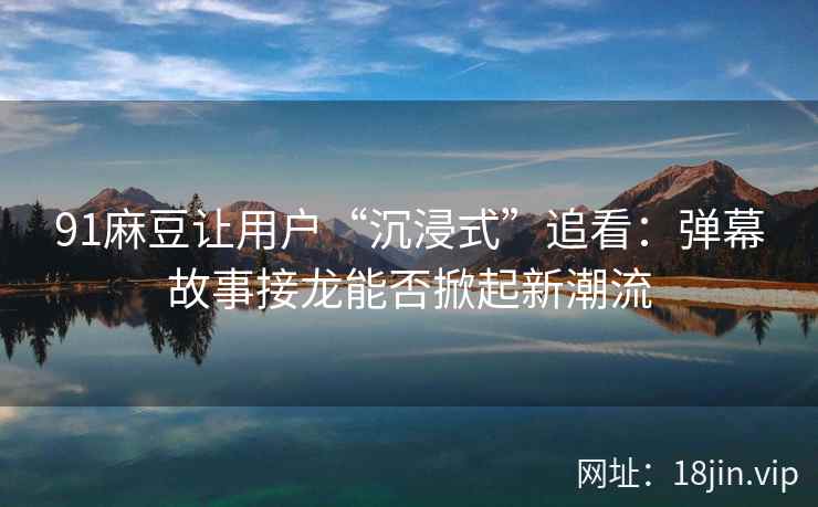 91麻豆让用户“沉浸式”追看：弹幕故事接龙能否掀起新潮流