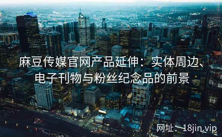 麻豆传媒官网产品延伸：实体周边、电子刊物与粉丝纪念品的前景