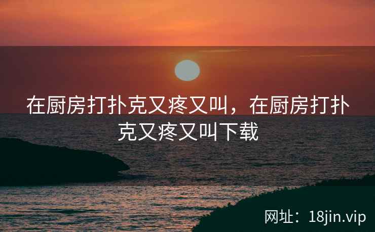 在厨房打扑克又疼又叫，在厨房打扑克又疼又叫下载