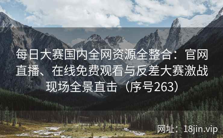每日大赛国内全网资源全整合：官网直播、在线免费观看与反差大赛激战现场全景直击（序号263）