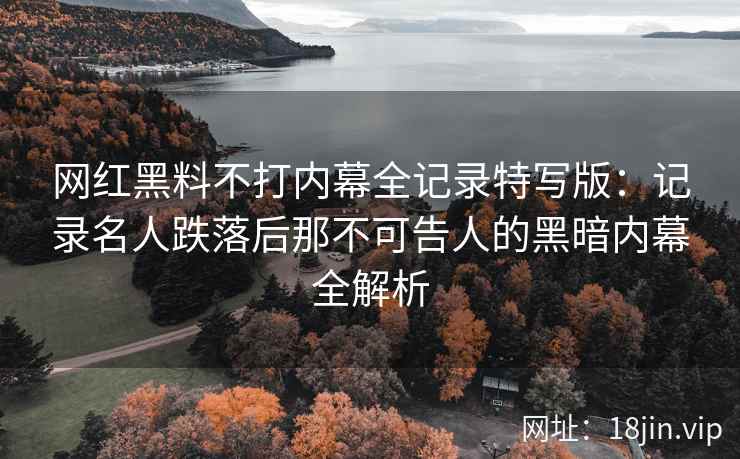 网红黑料不打内幕全记录特写版：记录名人跌落后那不可告人的黑暗内幕全解析