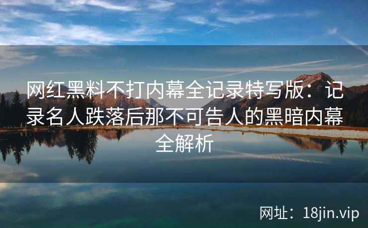 网红黑料不打内幕全记录特写版：记录名人跌落后那不可告人的黑暗内幕全解析