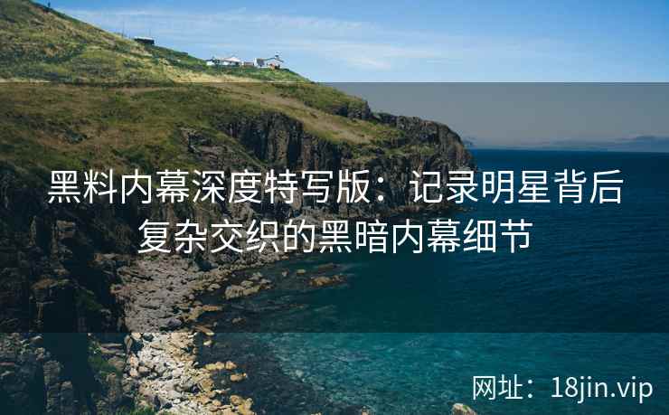 黑料内幕深度特写版：记录明星背后复杂交织的黑暗内幕细节