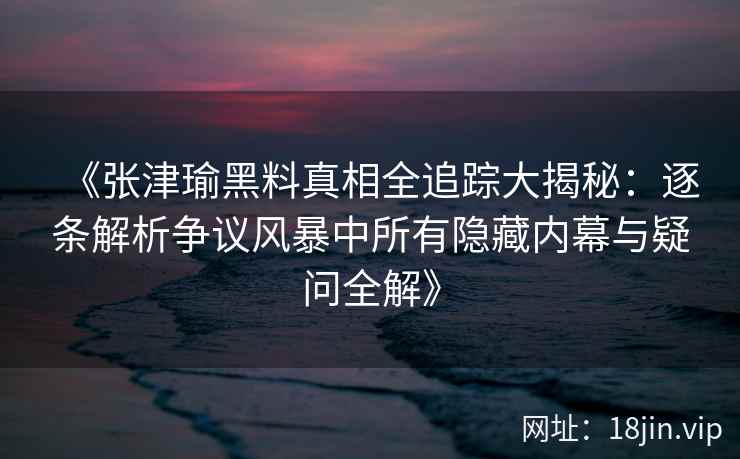 《张津瑜黑料真相全追踪大揭秘：逐条解析争议风暴中所有隐藏内幕与疑问全解》