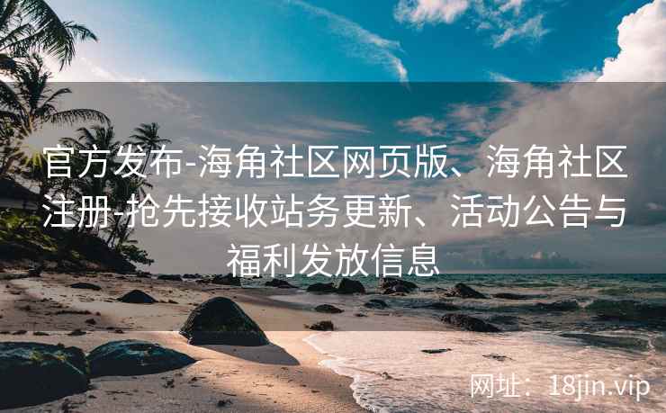 官方发布-海角社区网页版、海角社区注册-抢先接收站务更新、活动公告与福利发放信息