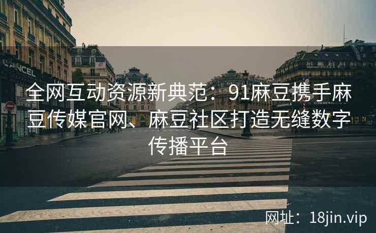 全网互动资源新典范：91麻豆携手麻豆传媒官网、麻豆社区打造无缝数字传播平台
