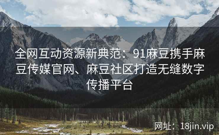 全网互动资源新典范：91麻豆携手麻豆传媒官网、麻豆社区打造无缝数字传播平台