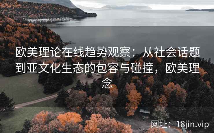 欧美理论在线趋势观察:从社会话题到亚文化生态的包容与碰撞,欧美理念 欧美理论在线趋势观察:从社会话题到亚文化生态的包容与碰撞,欧美理念