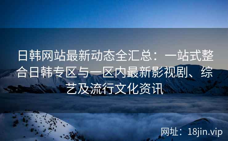日韩网站最新动态全汇总：一站式整合日韩专区与一区内最新影视剧、综艺及流行文化资讯