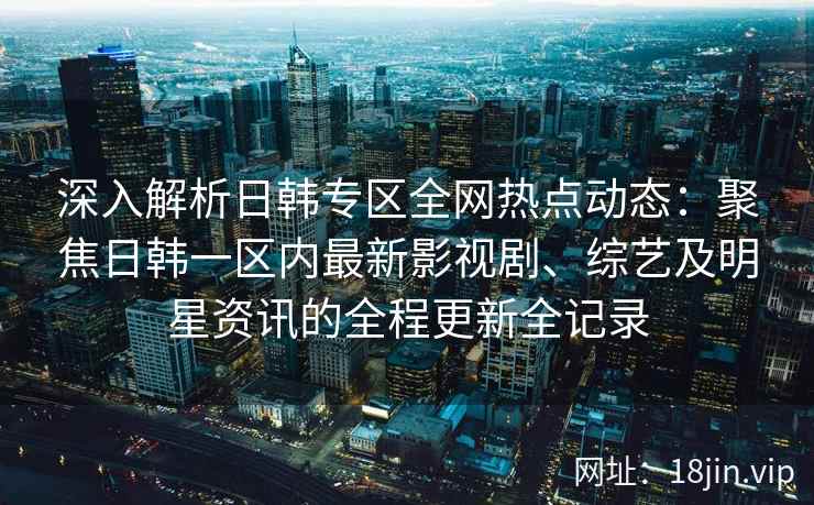 深入解析日韩专区全网热点动态:聚焦日韩一区内最新影视剧、综艺及明星资讯的全程更新全记录 深入解析日韩专区全网热点动态:聚焦日韩一区内最新影视剧、综艺及明星资讯的全程更新全记录