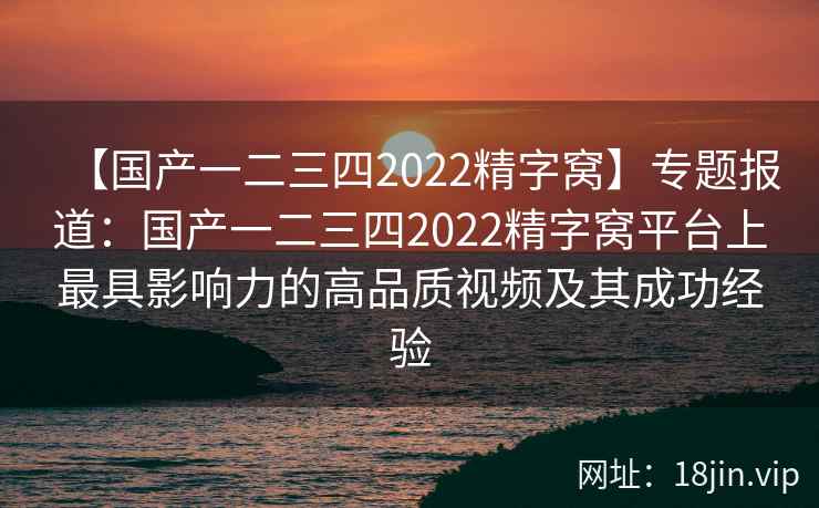 【国产一二三四2022精字窝】专题报道:国产一二三四2022精字窝平台上最具影响力的高品质视频及其成功经验 【国产一二三四2022精字窝】专题报道:国产一二三四2022精字窝平台上最具影响力的高品质视频及其成功经验