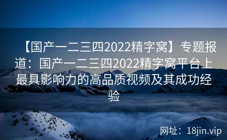 【国产一二三四2022精字窝】专题报道:国产一二三四2022精字窝平台上最具影响力的高品质视频及其成功经验 【国产一二三四2022精字窝】专题报道:国产一二三四2022精字窝平台上最具影响力的高品质视频及其成功经验