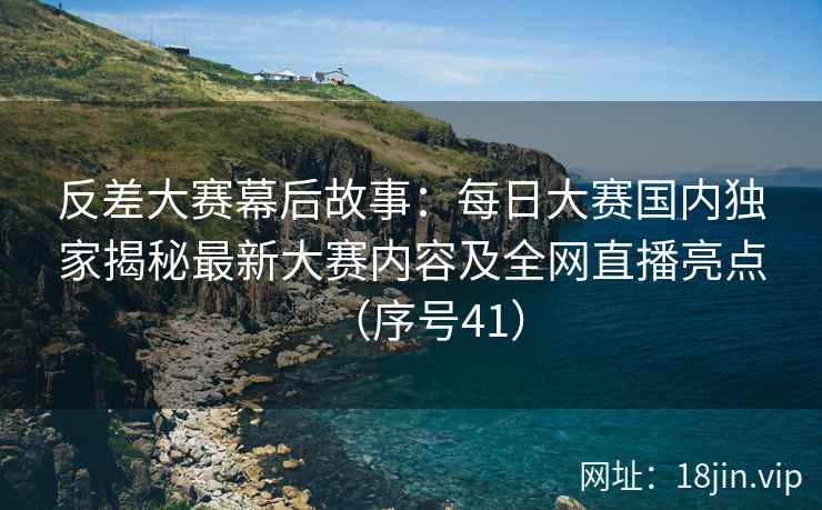 反差大赛幕后故事：每日大赛国内独家揭秘最新大赛内容及全网直播亮点（序号41）