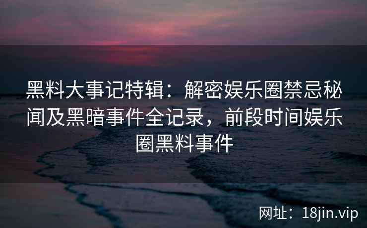黑料大事记特辑：解密娱乐圈禁忌秘闻及黑暗事件全记录，前段时间娱乐圈黑料事件