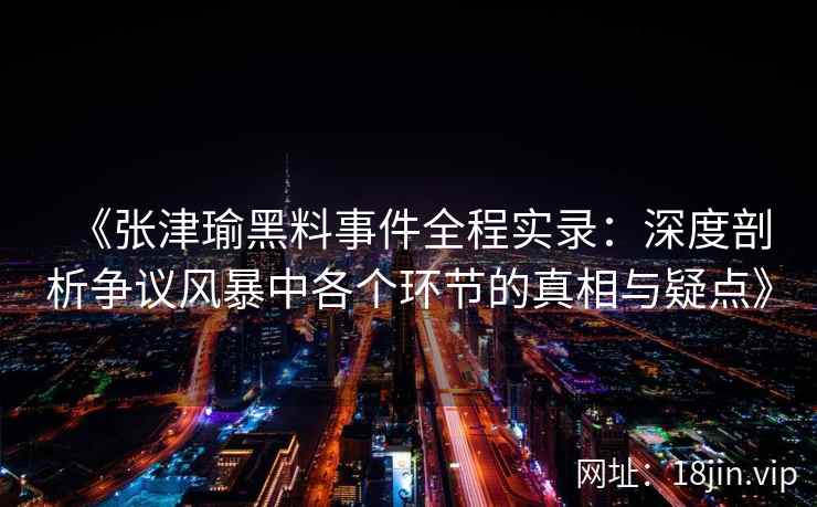 《张津瑜黑料事件全程实录：深度剖析争议风暴中各个环节的真相与疑点》