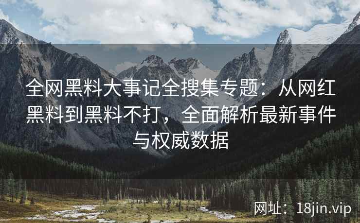 全网黑料大事记全搜集专题：从网红黑料到黑料不打，全面解析最新事件与权威数据