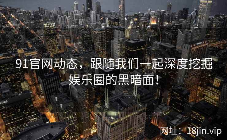 91官网动态,跟随我们一起深度挖掘娱乐圈的黑暗面! 91官网动态,跟随我们一起深度挖掘娱乐圈的黑暗面!