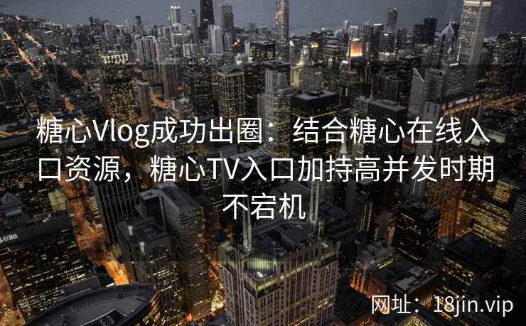 糖心Vlog成功出圈：结合糖心在线入口资源，糖心TV入口加持高并发时期不宕机